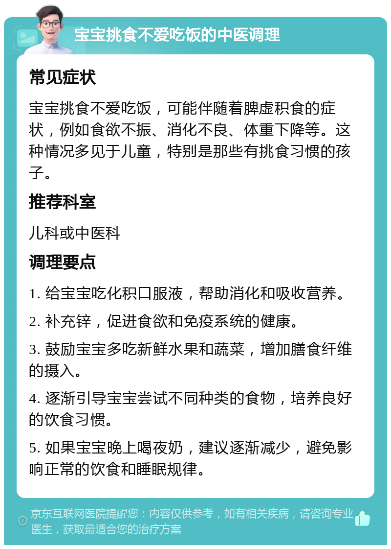 宝宝挑食不爱吃饭的中医调理 常见症状 宝宝挑食不爱吃饭，可能伴随着脾虚积食的症状，例如食欲不振、消化不良、体重下降等。这种情况多见于儿童，特别是那些有挑食习惯的孩子。 推荐科室 儿科或中医科 调理要点 1. 给宝宝吃化积口服液，帮助消化和吸收营养。 2. 补充锌，促进食欲和免疫系统的健康。 3. 鼓励宝宝多吃新鲜水果和蔬菜，增加膳食纤维的摄入。 4. 逐渐引导宝宝尝试不同种类的食物，培养良好的饮食习惯。 5. 如果宝宝晚上喝夜奶，建议逐渐减少，避免影响正常的饮食和睡眠规律。