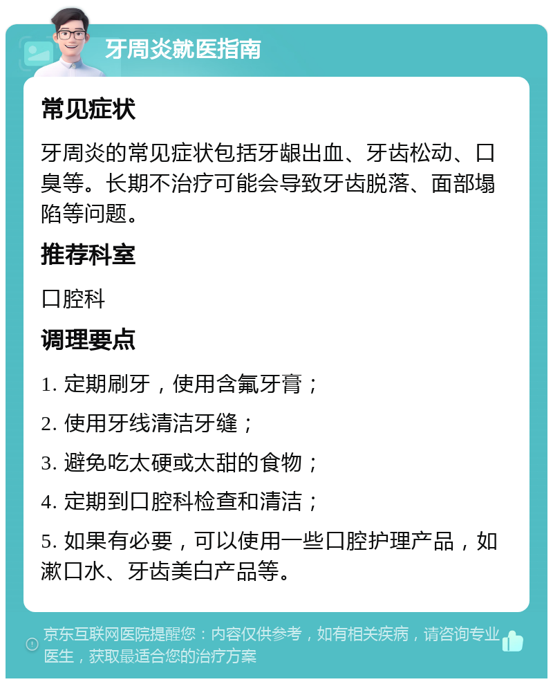 牙周炎就医指南 常见症状 牙周炎的常见症状包括牙龈出血、牙齿松动、口臭等。长期不治疗可能会导致牙齿脱落、面部塌陷等问题。 推荐科室 口腔科 调理要点 1. 定期刷牙，使用含氟牙膏； 2. 使用牙线清洁牙缝； 3. 避免吃太硬或太甜的食物； 4. 定期到口腔科检查和清洁； 5. 如果有必要，可以使用一些口腔护理产品，如漱口水、牙齿美白产品等。