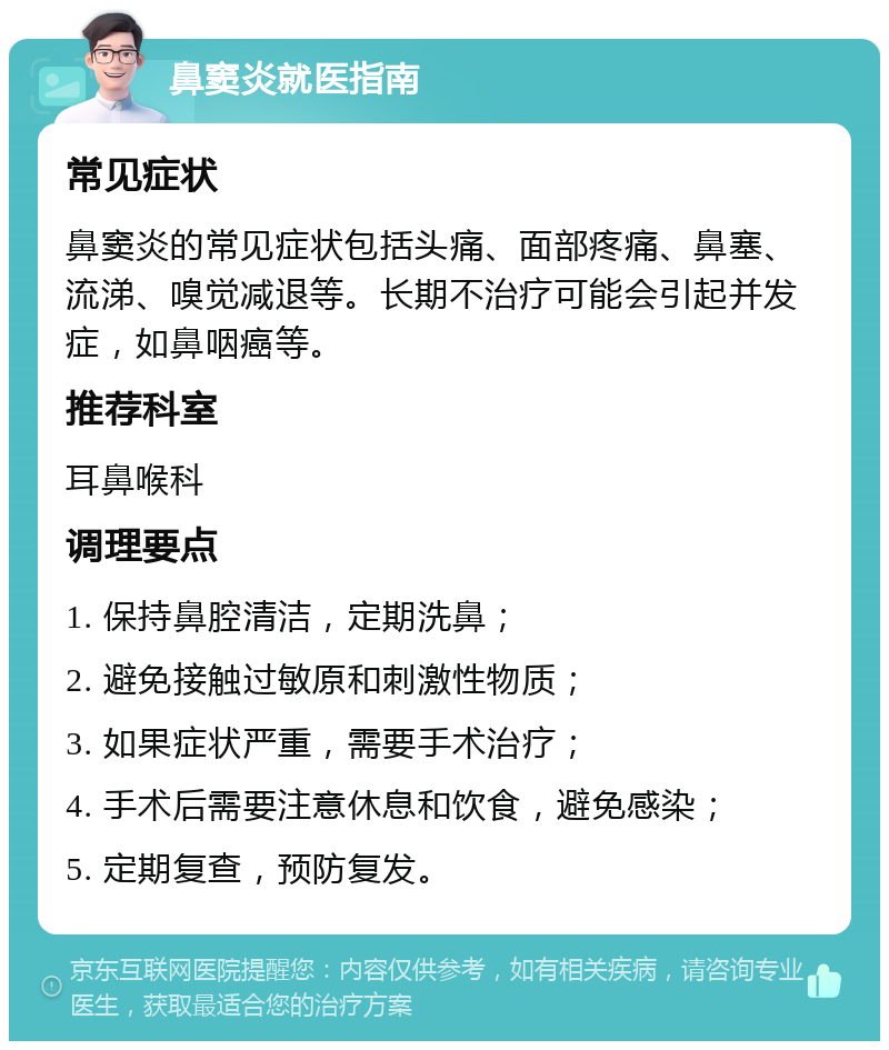 鼻窦炎就医指南 常见症状 鼻窦炎的常见症状包括头痛、面部疼痛、鼻塞、流涕、嗅觉减退等。长期不治疗可能会引起并发症，如鼻咽癌等。 推荐科室 耳鼻喉科 调理要点 1. 保持鼻腔清洁，定期洗鼻； 2. 避免接触过敏原和刺激性物质； 3. 如果症状严重，需要手术治疗； 4. 手术后需要注意休息和饮食，避免感染； 5. 定期复查，预防复发。