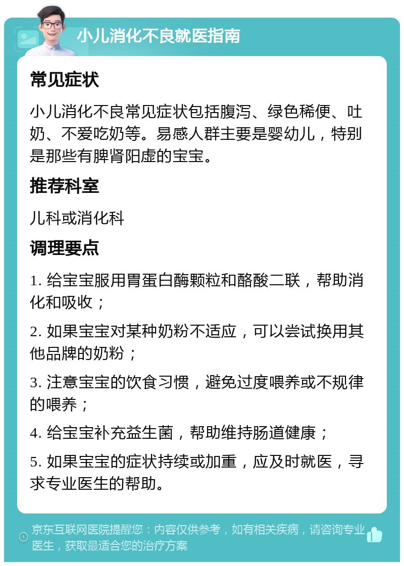 小儿消化不良就医指南 常见症状 小儿消化不良常见症状包括腹泻、绿色稀便、吐奶、不爱吃奶等。易感人群主要是婴幼儿，特别是那些有脾肾阳虚的宝宝。 推荐科室 儿科或消化科 调理要点 1. 给宝宝服用胃蛋白酶颗粒和酪酸二联，帮助消化和吸收； 2. 如果宝宝对某种奶粉不适应，可以尝试换用其他品牌的奶粉； 3. 注意宝宝的饮食习惯，避免过度喂养或不规律的喂养； 4. 给宝宝补充益生菌，帮助维持肠道健康； 5. 如果宝宝的症状持续或加重，应及时就医，寻求专业医生的帮助。