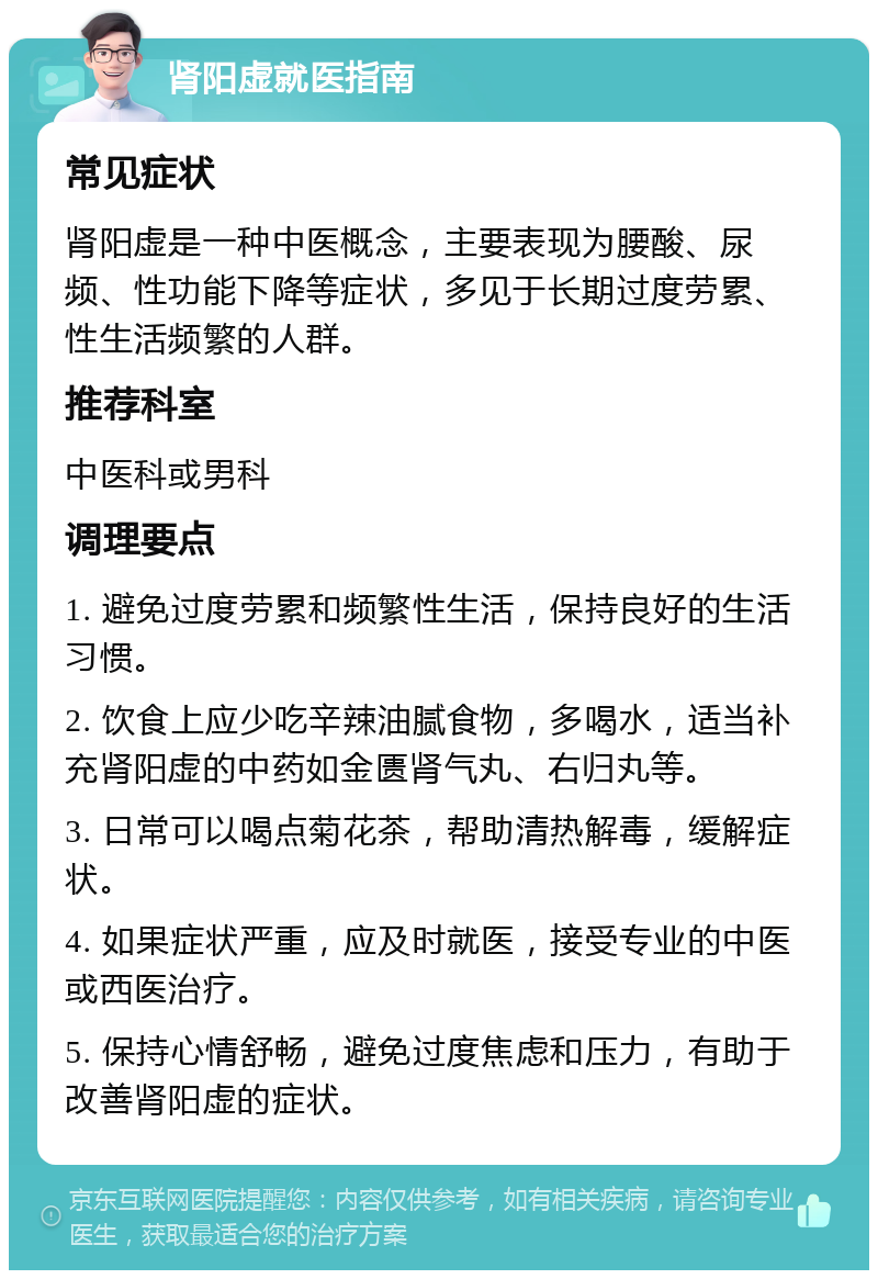 肾阳虚就医指南 常见症状 肾阳虚是一种中医概念，主要表现为腰酸、尿频、性功能下降等症状，多见于长期过度劳累、性生活频繁的人群。 推荐科室 中医科或男科 调理要点 1. 避免过度劳累和频繁性生活，保持良好的生活习惯。 2. 饮食上应少吃辛辣油腻食物，多喝水，适当补充肾阳虚的中药如金匮肾气丸、右归丸等。 3. 日常可以喝点菊花茶，帮助清热解毒，缓解症状。 4. 如果症状严重，应及时就医，接受专业的中医或西医治疗。 5. 保持心情舒畅，避免过度焦虑和压力，有助于改善肾阳虚的症状。