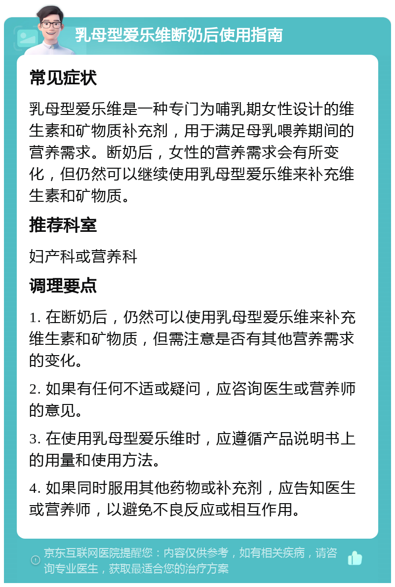 乳母型爱乐维断奶后使用指南 常见症状 乳母型爱乐维是一种专门为哺乳期女性设计的维生素和矿物质补充剂，用于满足母乳喂养期间的营养需求。断奶后，女性的营养需求会有所变化，但仍然可以继续使用乳母型爱乐维来补充维生素和矿物质。 推荐科室 妇产科或营养科 调理要点 1. 在断奶后，仍然可以使用乳母型爱乐维来补充维生素和矿物质，但需注意是否有其他营养需求的变化。 2. 如果有任何不适或疑问，应咨询医生或营养师的意见。 3. 在使用乳母型爱乐维时，应遵循产品说明书上的用量和使用方法。 4. 如果同时服用其他药物或补充剂，应告知医生或营养师，以避免不良反应或相互作用。