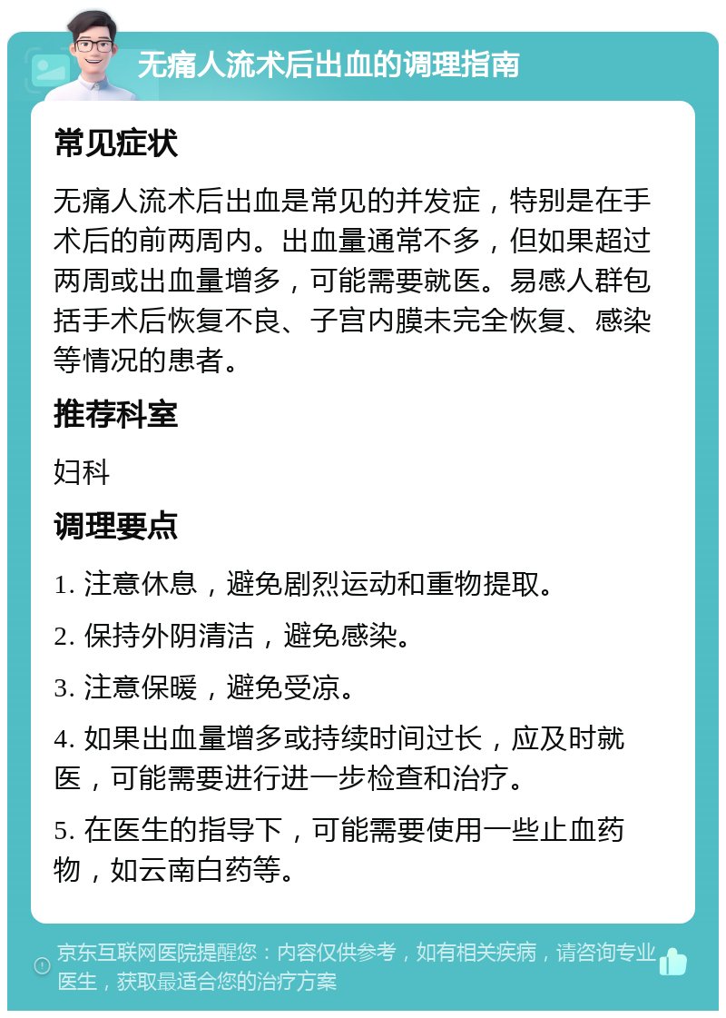 无痛人流术后出血的调理指南 常见症状 无痛人流术后出血是常见的并发症，特别是在手术后的前两周内。出血量通常不多，但如果超过两周或出血量增多，可能需要就医。易感人群包括手术后恢复不良、子宫内膜未完全恢复、感染等情况的患者。 推荐科室 妇科 调理要点 1. 注意休息，避免剧烈运动和重物提取。 2. 保持外阴清洁，避免感染。 3. 注意保暖，避免受凉。 4. 如果出血量增多或持续时间过长，应及时就医，可能需要进行进一步检查和治疗。 5. 在医生的指导下，可能需要使用一些止血药物，如云南白药等。