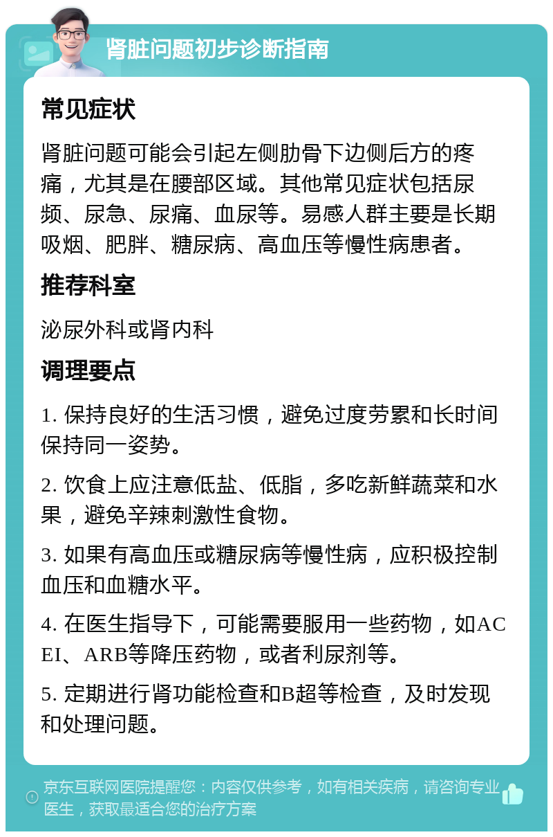 肾脏问题初步诊断指南 常见症状 肾脏问题可能会引起左侧肋骨下边侧后方的疼痛，尤其是在腰部区域。其他常见症状包括尿频、尿急、尿痛、血尿等。易感人群主要是长期吸烟、肥胖、糖尿病、高血压等慢性病患者。 推荐科室 泌尿外科或肾内科 调理要点 1. 保持良好的生活习惯，避免过度劳累和长时间保持同一姿势。 2. 饮食上应注意低盐、低脂，多吃新鲜蔬菜和水果，避免辛辣刺激性食物。 3. 如果有高血压或糖尿病等慢性病，应积极控制血压和血糖水平。 4. 在医生指导下，可能需要服用一些药物，如ACEI、ARB等降压药物，或者利尿剂等。 5. 定期进行肾功能检查和B超等检查，及时发现和处理问题。