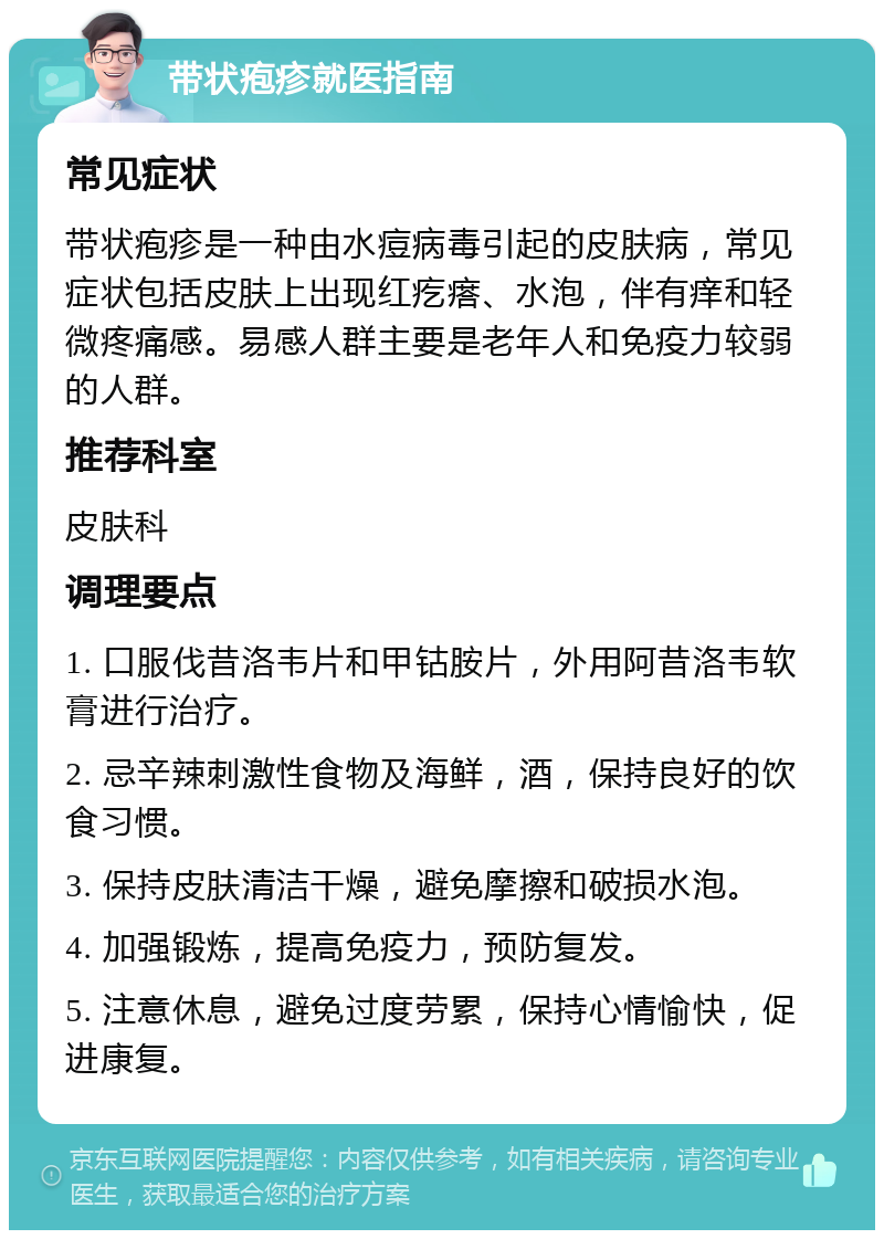 带状疱疹就医指南 常见症状 带状疱疹是一种由水痘病毒引起的皮肤病，常见症状包括皮肤上出现红疙瘩、水泡，伴有痒和轻微疼痛感。易感人群主要是老年人和免疫力较弱的人群。 推荐科室 皮肤科 调理要点 1. 口服伐昔洛韦片和甲钴胺片，外用阿昔洛韦软膏进行治疗。 2. 忌辛辣刺激性食物及海鲜，酒，保持良好的饮食习惯。 3. 保持皮肤清洁干燥，避免摩擦和破损水泡。 4. 加强锻炼，提高免疫力，预防复发。 5. 注意休息，避免过度劳累，保持心情愉快，促进康复。