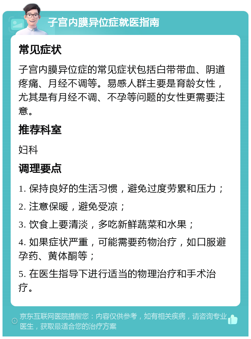 子宫内膜异位症就医指南 常见症状 子宫内膜异位症的常见症状包括白带带血、阴道疼痛、月经不调等。易感人群主要是育龄女性，尤其是有月经不调、不孕等问题的女性更需要注意。 推荐科室 妇科 调理要点 1. 保持良好的生活习惯，避免过度劳累和压力； 2. 注意保暖，避免受凉； 3. 饮食上要清淡，多吃新鲜蔬菜和水果； 4. 如果症状严重，可能需要药物治疗，如口服避孕药、黄体酮等； 5. 在医生指导下进行适当的物理治疗和手术治疗。