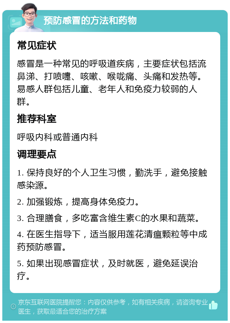 预防感冒的方法和药物 常见症状 感冒是一种常见的呼吸道疾病，主要症状包括流鼻涕、打喷嚏、咳嗽、喉咙痛、头痛和发热等。易感人群包括儿童、老年人和免疫力较弱的人群。 推荐科室 呼吸内科或普通内科 调理要点 1. 保持良好的个人卫生习惯，勤洗手，避免接触感染源。 2. 加强锻炼，提高身体免疫力。 3. 合理膳食，多吃富含维生素C的水果和蔬菜。 4. 在医生指导下，适当服用莲花清瘟颗粒等中成药预防感冒。 5. 如果出现感冒症状，及时就医，避免延误治疗。