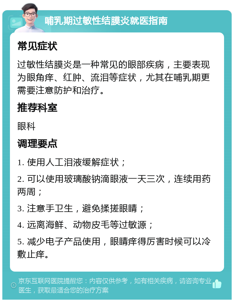 哺乳期过敏性结膜炎就医指南 常见症状 过敏性结膜炎是一种常见的眼部疾病，主要表现为眼角痒、红肿、流泪等症状，尤其在哺乳期更需要注意防护和治疗。 推荐科室 眼科 调理要点 1. 使用人工泪液缓解症状； 2. 可以使用玻璃酸钠滴眼液一天三次，连续用药两周； 3. 注意手卫生，避免揉搓眼睛； 4. 远离海鲜、动物皮毛等过敏源； 5. 减少电子产品使用，眼睛痒得厉害时候可以冷敷止痒。