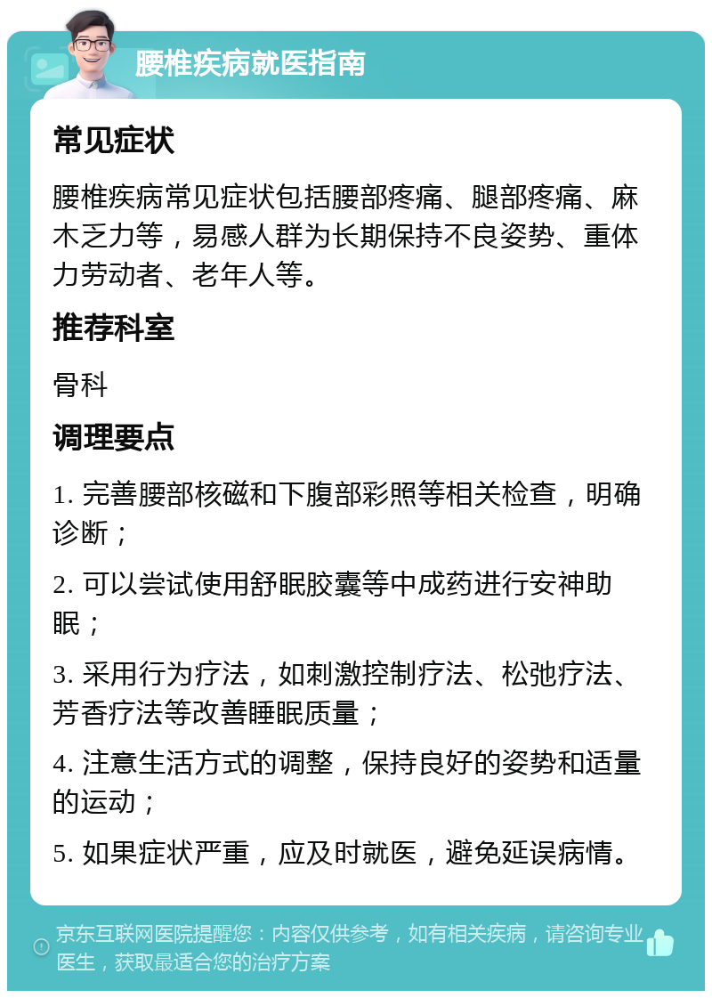 腰椎疾病就医指南 常见症状 腰椎疾病常见症状包括腰部疼痛、腿部疼痛、麻木乏力等，易感人群为长期保持不良姿势、重体力劳动者、老年人等。 推荐科室 骨科 调理要点 1. 完善腰部核磁和下腹部彩照等相关检查，明确诊断； 2. 可以尝试使用舒眠胶囊等中成药进行安神助眠； 3. 采用行为疗法，如刺激控制疗法、松弛疗法、芳香疗法等改善睡眠质量； 4. 注意生活方式的调整，保持良好的姿势和适量的运动； 5. 如果症状严重，应及时就医，避免延误病情。