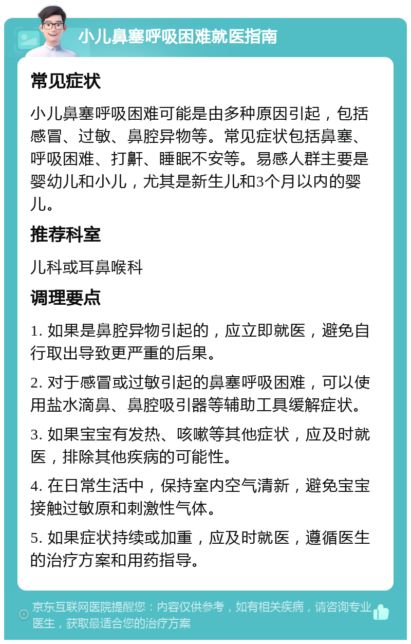 小儿鼻塞呼吸困难就医指南 常见症状 小儿鼻塞呼吸困难可能是由多种原因引起，包括感冒、过敏、鼻腔异物等。常见症状包括鼻塞、呼吸困难、打鼾、睡眠不安等。易感人群主要是婴幼儿和小儿，尤其是新生儿和3个月以内的婴儿。 推荐科室 儿科或耳鼻喉科 调理要点 1. 如果是鼻腔异物引起的，应立即就医，避免自行取出导致更严重的后果。 2. 对于感冒或过敏引起的鼻塞呼吸困难，可以使用盐水滴鼻、鼻腔吸引器等辅助工具缓解症状。 3. 如果宝宝有发热、咳嗽等其他症状，应及时就医，排除其他疾病的可能性。 4. 在日常生活中，保持室内空气清新，避免宝宝接触过敏原和刺激性气体。 5. 如果症状持续或加重，应及时就医，遵循医生的治疗方案和用药指导。