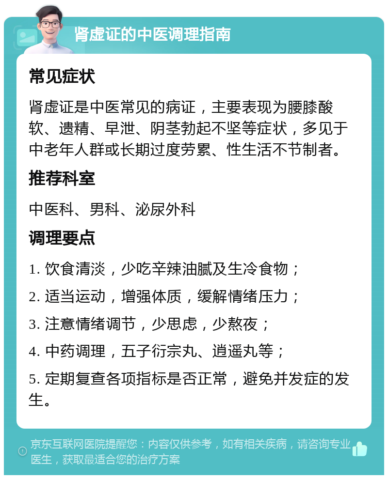 肾虚证的中医调理指南 常见症状 肾虚证是中医常见的病证，主要表现为腰膝酸软、遗精、早泄、阴茎勃起不坚等症状，多见于中老年人群或长期过度劳累、性生活不节制者。 推荐科室 中医科、男科、泌尿外科 调理要点 1. 饮食清淡，少吃辛辣油腻及生冷食物； 2. 适当运动，增强体质，缓解情绪压力； 3. 注意情绪调节，少思虑，少熬夜； 4. 中药调理，五子衍宗丸、逍遥丸等； 5. 定期复查各项指标是否正常，避免并发症的发生。