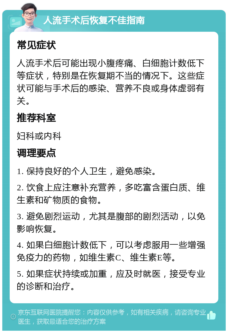 人流手术后恢复不佳指南 常见症状 人流手术后可能出现小腹疼痛、白细胞计数低下等症状，特别是在恢复期不当的情况下。这些症状可能与手术后的感染、营养不良或身体虚弱有关。 推荐科室 妇科或内科 调理要点 1. 保持良好的个人卫生，避免感染。 2. 饮食上应注意补充营养，多吃富含蛋白质、维生素和矿物质的食物。 3. 避免剧烈运动，尤其是腹部的剧烈活动，以免影响恢复。 4. 如果白细胞计数低下，可以考虑服用一些增强免疫力的药物，如维生素C、维生素E等。 5. 如果症状持续或加重，应及时就医，接受专业的诊断和治疗。