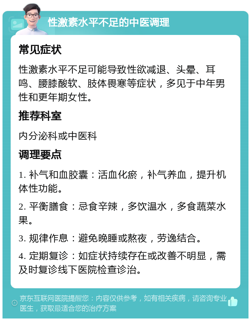 性激素水平不足的中医调理 常见症状 性激素水平不足可能导致性欲减退、头晕、耳鸣、腰膝酸软、肢体畏寒等症状，多见于中年男性和更年期女性。 推荐科室 内分泌科或中医科 调理要点 1. 补气和血胶囊：活血化瘀，补气养血，提升机体性功能。 2. 平衡膳食：忌食辛辣，多饮温水，多食蔬菜水果。 3. 规律作息：避免晚睡或熬夜，劳逸结合。 4. 定期复诊：如症状持续存在或改善不明显，需及时复诊线下医院检查诊治。