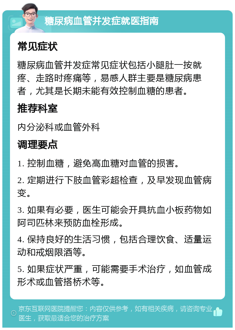 糖尿病血管并发症就医指南 常见症状 糖尿病血管并发症常见症状包括小腿肚一按就疼、走路时疼痛等，易感人群主要是糖尿病患者，尤其是长期未能有效控制血糖的患者。 推荐科室 内分泌科或血管外科 调理要点 1. 控制血糖，避免高血糖对血管的损害。 2. 定期进行下肢血管彩超检查，及早发现血管病变。 3. 如果有必要，医生可能会开具抗血小板药物如阿司匹林来预防血栓形成。 4. 保持良好的生活习惯，包括合理饮食、适量运动和戒烟限酒等。 5. 如果症状严重，可能需要手术治疗，如血管成形术或血管搭桥术等。