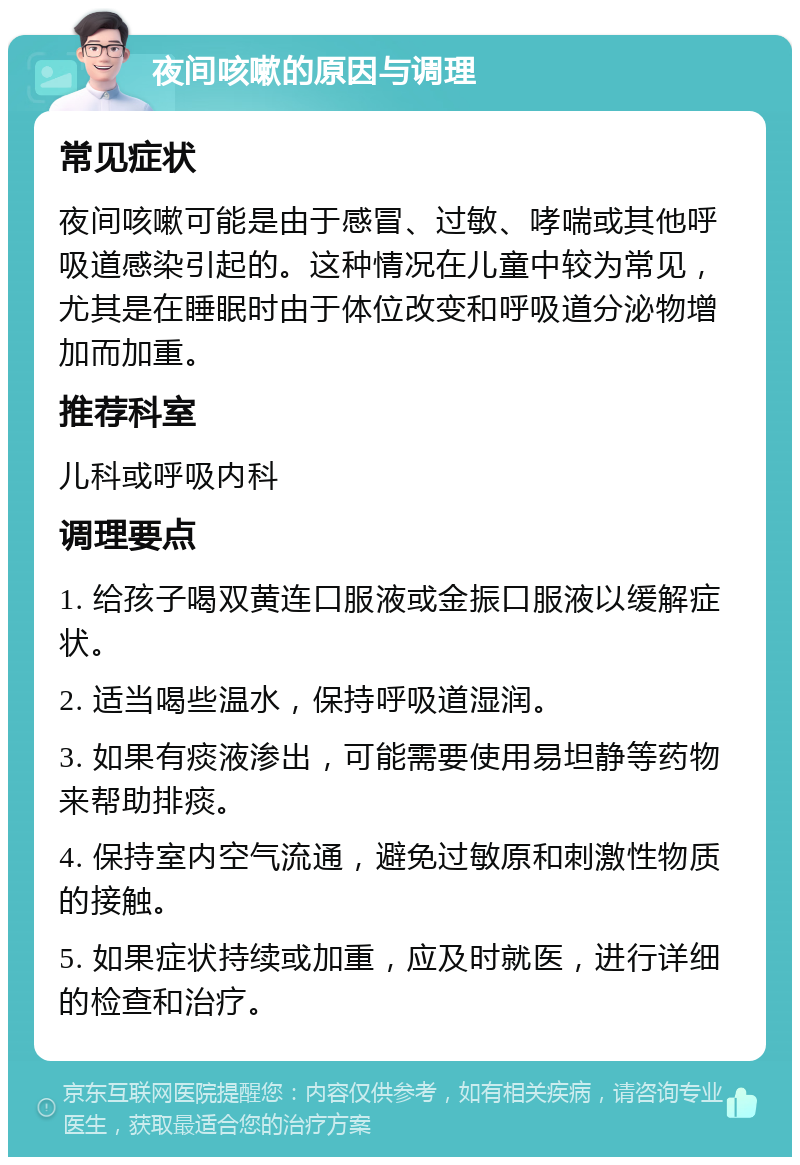 夜间咳嗽的原因与调理 常见症状 夜间咳嗽可能是由于感冒、过敏、哮喘或其他呼吸道感染引起的。这种情况在儿童中较为常见，尤其是在睡眠时由于体位改变和呼吸道分泌物增加而加重。 推荐科室 儿科或呼吸内科 调理要点 1. 给孩子喝双黄连口服液或金振口服液以缓解症状。 2. 适当喝些温水，保持呼吸道湿润。 3. 如果有痰液渗出，可能需要使用易坦静等药物来帮助排痰。 4. 保持室内空气流通，避免过敏原和刺激性物质的接触。 5. 如果症状持续或加重，应及时就医，进行详细的检查和治疗。