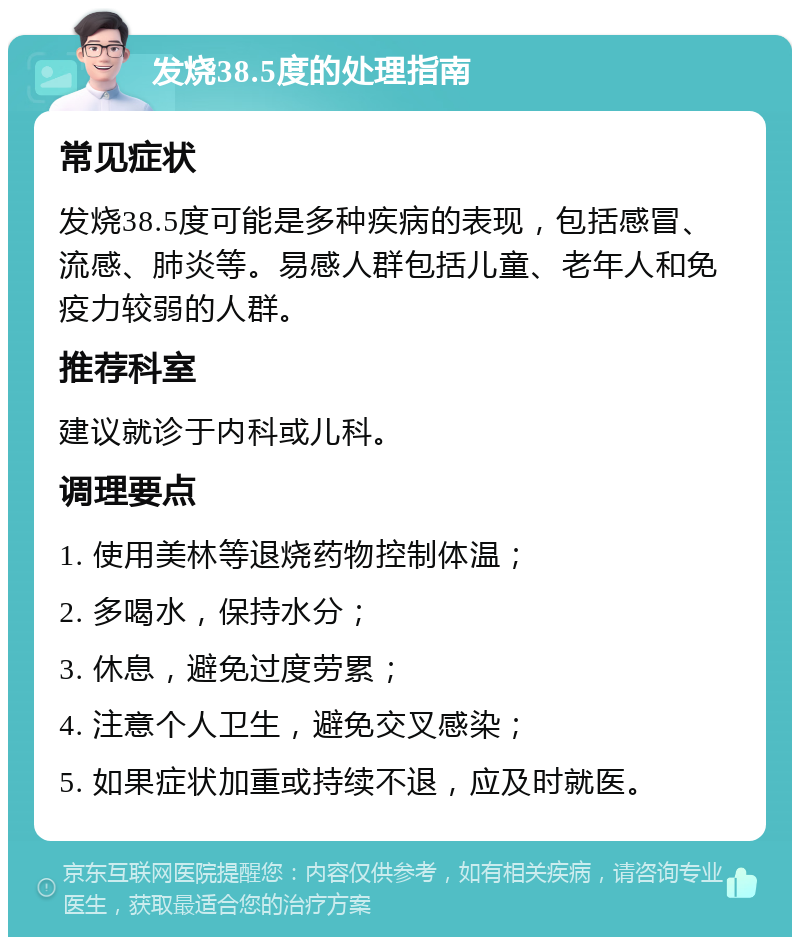 发烧38.5度的处理指南 常见症状 发烧38.5度可能是多种疾病的表现，包括感冒、流感、肺炎等。易感人群包括儿童、老年人和免疫力较弱的人群。 推荐科室 建议就诊于内科或儿科。 调理要点 1. 使用美林等退烧药物控制体温； 2. 多喝水，保持水分； 3. 休息，避免过度劳累； 4. 注意个人卫生，避免交叉感染； 5. 如果症状加重或持续不退，应及时就医。