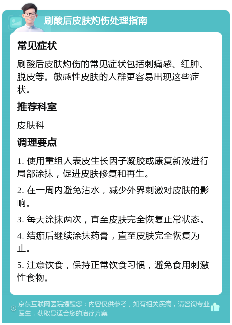 刷酸后皮肤灼伤处理指南 常见症状 刷酸后皮肤灼伤的常见症状包括刺痛感、红肿、脱皮等。敏感性皮肤的人群更容易出现这些症状。 推荐科室 皮肤科 调理要点 1. 使用重组人表皮生长因子凝胶或康复新液进行局部涂抹，促进皮肤修复和再生。 2. 在一周内避免沾水，减少外界刺激对皮肤的影响。 3. 每天涂抹两次，直至皮肤完全恢复正常状态。 4. 结痂后继续涂抹药膏，直至皮肤完全恢复为止。 5. 注意饮食，保持正常饮食习惯，避免食用刺激性食物。