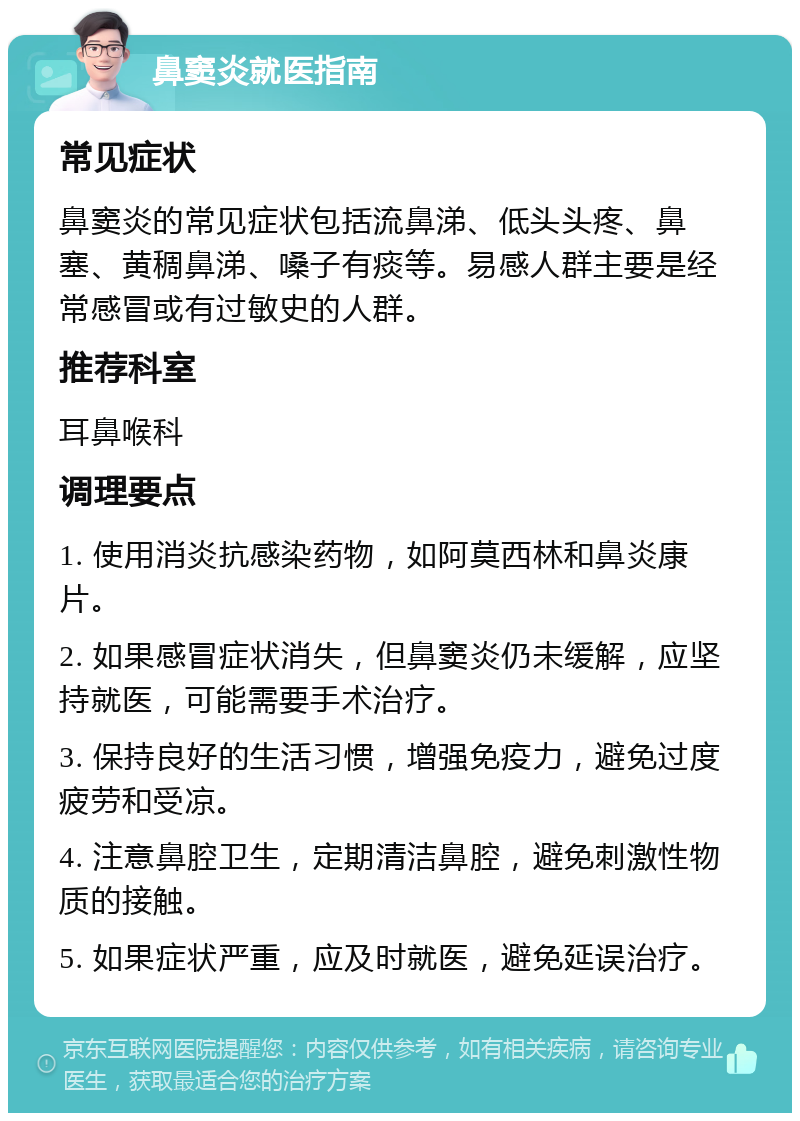 鼻窦炎就医指南 常见症状 鼻窦炎的常见症状包括流鼻涕、低头头疼、鼻塞、黄稠鼻涕、嗓子有痰等。易感人群主要是经常感冒或有过敏史的人群。 推荐科室 耳鼻喉科 调理要点 1. 使用消炎抗感染药物，如阿莫西林和鼻炎康片。 2. 如果感冒症状消失，但鼻窦炎仍未缓解，应坚持就医，可能需要手术治疗。 3. 保持良好的生活习惯，增强免疫力，避免过度疲劳和受凉。 4. 注意鼻腔卫生，定期清洁鼻腔，避免刺激性物质的接触。 5. 如果症状严重，应及时就医，避免延误治疗。