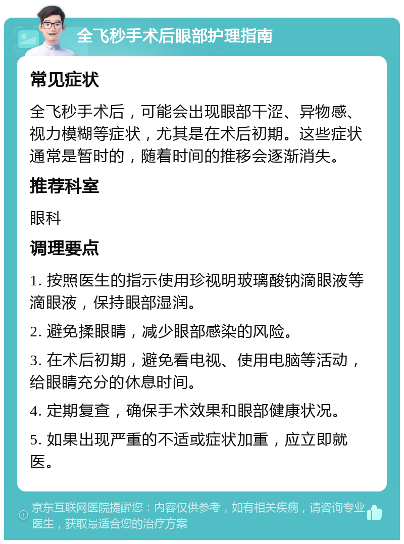 全飞秒手术后眼部护理指南 常见症状 全飞秒手术后，可能会出现眼部干涩、异物感、视力模糊等症状，尤其是在术后初期。这些症状通常是暂时的，随着时间的推移会逐渐消失。 推荐科室 眼科 调理要点 1. 按照医生的指示使用珍视明玻璃酸钠滴眼液等滴眼液，保持眼部湿润。 2. 避免揉眼睛，减少眼部感染的风险。 3. 在术后初期，避免看电视、使用电脑等活动，给眼睛充分的休息时间。 4. 定期复查，确保手术效果和眼部健康状况。 5. 如果出现严重的不适或症状加重，应立即就医。