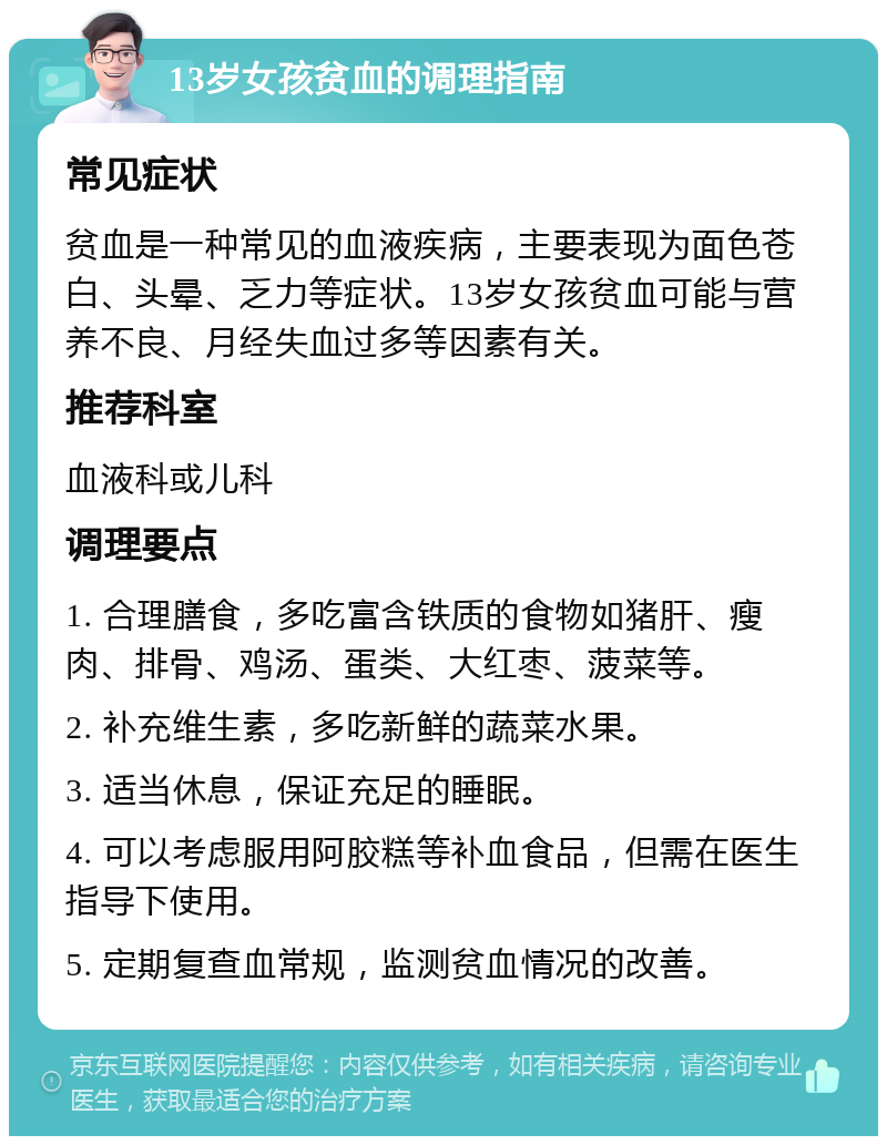 13岁女孩贫血的调理指南 常见症状 贫血是一种常见的血液疾病，主要表现为面色苍白、头晕、乏力等症状。13岁女孩贫血可能与营养不良、月经失血过多等因素有关。 推荐科室 血液科或儿科 调理要点 1. 合理膳食，多吃富含铁质的食物如猪肝、瘦肉、排骨、鸡汤、蛋类、大红枣、菠菜等。 2. 补充维生素，多吃新鲜的蔬菜水果。 3. 适当休息，保证充足的睡眠。 4. 可以考虑服用阿胶糕等补血食品，但需在医生指导下使用。 5. 定期复查血常规，监测贫血情况的改善。