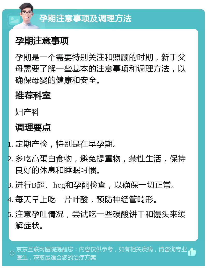 孕期注意事项及调理方法 孕期注意事项 孕期是一个需要特别关注和照顾的时期，新手父母需要了解一些基本的注意事项和调理方法，以确保母婴的健康和安全。 推荐科室 妇产科 调理要点 定期产检，特别是在早孕期。 多吃高蛋白食物，避免提重物，禁性生活，保持良好的休息和睡眠习惯。 进行B超、hcg和孕酮检查，以确保一切正常。 每天早上吃一片叶酸，预防神经管畸形。 注意孕吐情况，尝试吃一些碳酸饼干和馒头来缓解症状。