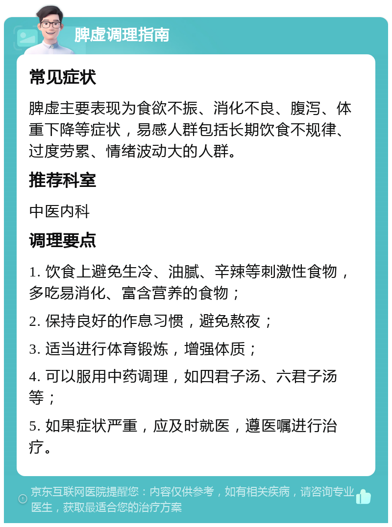 脾虚调理指南 常见症状 脾虚主要表现为食欲不振、消化不良、腹泻、体重下降等症状，易感人群包括长期饮食不规律、过度劳累、情绪波动大的人群。 推荐科室 中医内科 调理要点 1. 饮食上避免生冷、油腻、辛辣等刺激性食物，多吃易消化、富含营养的食物； 2. 保持良好的作息习惯，避免熬夜； 3. 适当进行体育锻炼，增强体质； 4. 可以服用中药调理，如四君子汤、六君子汤等； 5. 如果症状严重，应及时就医，遵医嘱进行治疗。