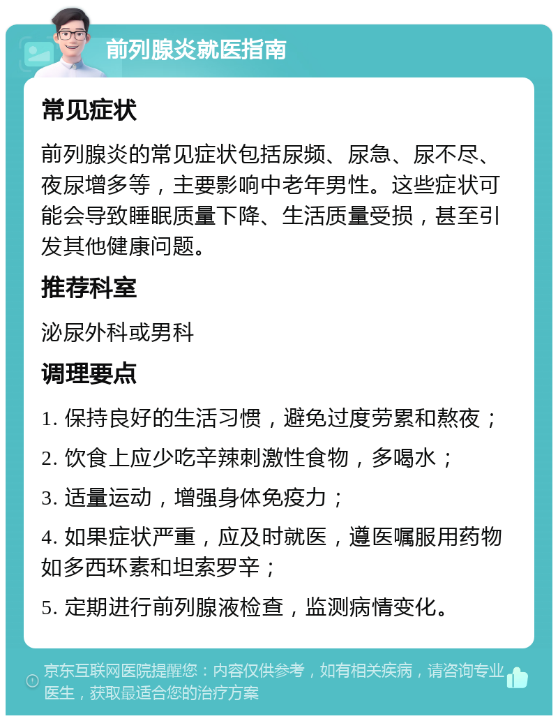 前列腺炎就医指南 常见症状 前列腺炎的常见症状包括尿频、尿急、尿不尽、夜尿增多等，主要影响中老年男性。这些症状可能会导致睡眠质量下降、生活质量受损，甚至引发其他健康问题。 推荐科室 泌尿外科或男科 调理要点 1. 保持良好的生活习惯，避免过度劳累和熬夜； 2. 饮食上应少吃辛辣刺激性食物，多喝水； 3. 适量运动，增强身体免疫力； 4. 如果症状严重，应及时就医，遵医嘱服用药物如多西环素和坦索罗辛； 5. 定期进行前列腺液检查，监测病情变化。