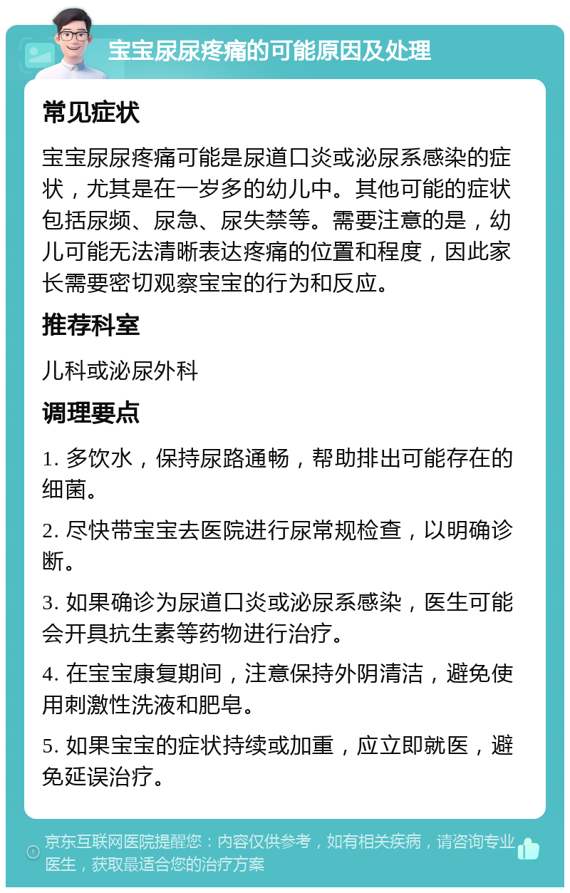 宝宝尿尿疼痛的可能原因及处理 常见症状 宝宝尿尿疼痛可能是尿道口炎或泌尿系感染的症状，尤其是在一岁多的幼儿中。其他可能的症状包括尿频、尿急、尿失禁等。需要注意的是，幼儿可能无法清晰表达疼痛的位置和程度，因此家长需要密切观察宝宝的行为和反应。 推荐科室 儿科或泌尿外科 调理要点 1. 多饮水，保持尿路通畅，帮助排出可能存在的细菌。 2. 尽快带宝宝去医院进行尿常规检查，以明确诊断。 3. 如果确诊为尿道口炎或泌尿系感染，医生可能会开具抗生素等药物进行治疗。 4. 在宝宝康复期间，注意保持外阴清洁，避免使用刺激性洗液和肥皂。 5. 如果宝宝的症状持续或加重，应立即就医，避免延误治疗。