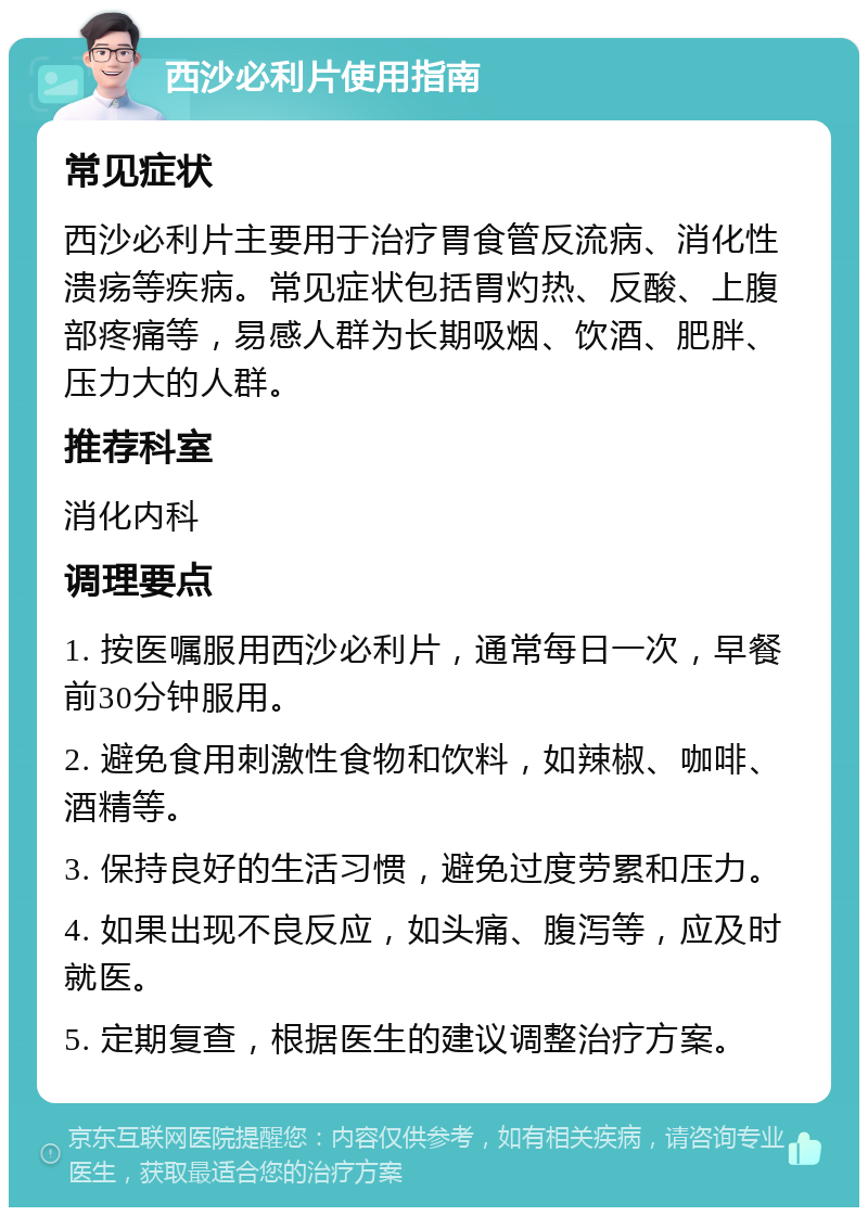 西沙必利片使用指南 常见症状 西沙必利片主要用于治疗胃食管反流病、消化性溃疡等疾病。常见症状包括胃灼热、反酸、上腹部疼痛等，易感人群为长期吸烟、饮酒、肥胖、压力大的人群。 推荐科室 消化内科 调理要点 1. 按医嘱服用西沙必利片，通常每日一次，早餐前30分钟服用。 2. 避免食用刺激性食物和饮料，如辣椒、咖啡、酒精等。 3. 保持良好的生活习惯，避免过度劳累和压力。 4. 如果出现不良反应，如头痛、腹泻等，应及时就医。 5. 定期复查，根据医生的建议调整治疗方案。