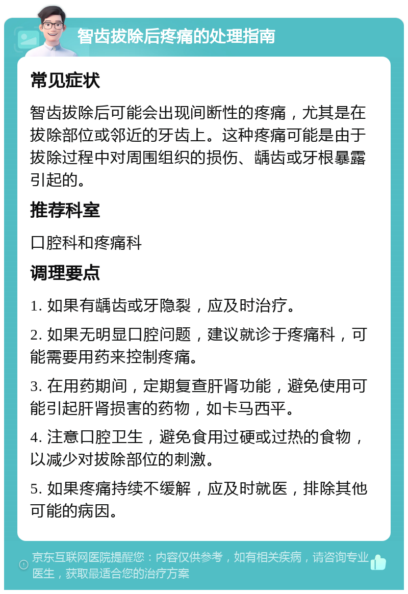 智齿拔除后疼痛的处理指南 常见症状 智齿拔除后可能会出现间断性的疼痛，尤其是在拔除部位或邻近的牙齿上。这种疼痛可能是由于拔除过程中对周围组织的损伤、龋齿或牙根暴露引起的。 推荐科室 口腔科和疼痛科 调理要点 1. 如果有龋齿或牙隐裂，应及时治疗。 2. 如果无明显口腔问题，建议就诊于疼痛科，可能需要用药来控制疼痛。 3. 在用药期间，定期复查肝肾功能，避免使用可能引起肝肾损害的药物，如卡马西平。 4. 注意口腔卫生，避免食用过硬或过热的食物，以减少对拔除部位的刺激。 5. 如果疼痛持续不缓解，应及时就医，排除其他可能的病因。