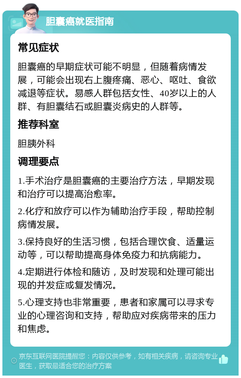 胆囊癌就医指南 常见症状 胆囊癌的早期症状可能不明显，但随着病情发展，可能会出现右上腹疼痛、恶心、呕吐、食欲减退等症状。易感人群包括女性、40岁以上的人群、有胆囊结石或胆囊炎病史的人群等。 推荐科室 胆胰外科 调理要点 1.手术治疗是胆囊癌的主要治疗方法，早期发现和治疗可以提高治愈率。 2.化疗和放疗可以作为辅助治疗手段，帮助控制病情发展。 3.保持良好的生活习惯，包括合理饮食、适量运动等，可以帮助提高身体免疫力和抗病能力。 4.定期进行体检和随访，及时发现和处理可能出现的并发症或复发情况。 5.心理支持也非常重要，患者和家属可以寻求专业的心理咨询和支持，帮助应对疾病带来的压力和焦虑。