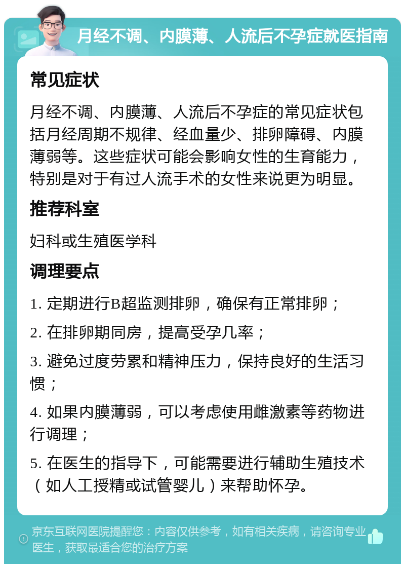 月经不调、内膜薄、人流后不孕症就医指南 常见症状 月经不调、内膜薄、人流后不孕症的常见症状包括月经周期不规律、经血量少、排卵障碍、内膜薄弱等。这些症状可能会影响女性的生育能力，特别是对于有过人流手术的女性来说更为明显。 推荐科室 妇科或生殖医学科 调理要点 1. 定期进行B超监测排卵，确保有正常排卵； 2. 在排卵期同房，提高受孕几率； 3. 避免过度劳累和精神压力，保持良好的生活习惯； 4. 如果内膜薄弱，可以考虑使用雌激素等药物进行调理； 5. 在医生的指导下，可能需要进行辅助生殖技术（如人工授精或试管婴儿）来帮助怀孕。