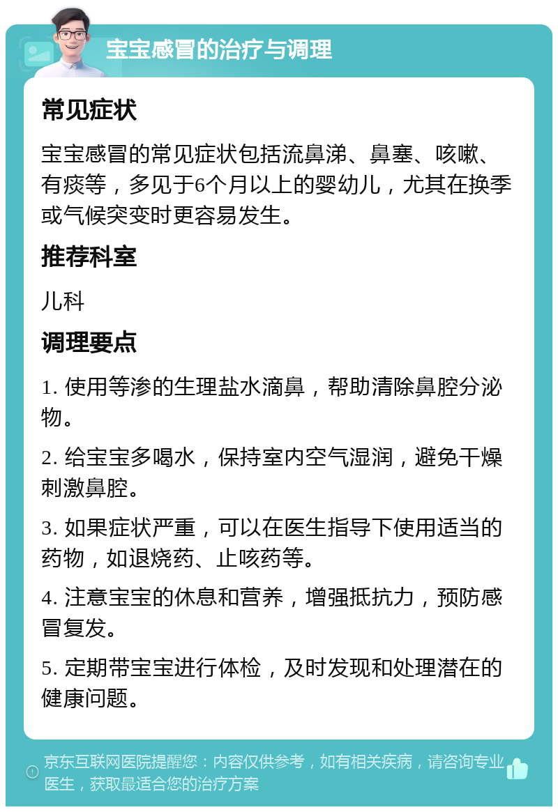 宝宝感冒的治疗与调理 常见症状 宝宝感冒的常见症状包括流鼻涕、鼻塞、咳嗽、有痰等，多见于6个月以上的婴幼儿，尤其在换季或气候突变时更容易发生。 推荐科室 儿科 调理要点 1. 使用等渗的生理盐水滴鼻，帮助清除鼻腔分泌物。 2. 给宝宝多喝水，保持室内空气湿润，避免干燥刺激鼻腔。 3. 如果症状严重，可以在医生指导下使用适当的药物，如退烧药、止咳药等。 4. 注意宝宝的休息和营养，增强抵抗力，预防感冒复发。 5. 定期带宝宝进行体检，及时发现和处理潜在的健康问题。