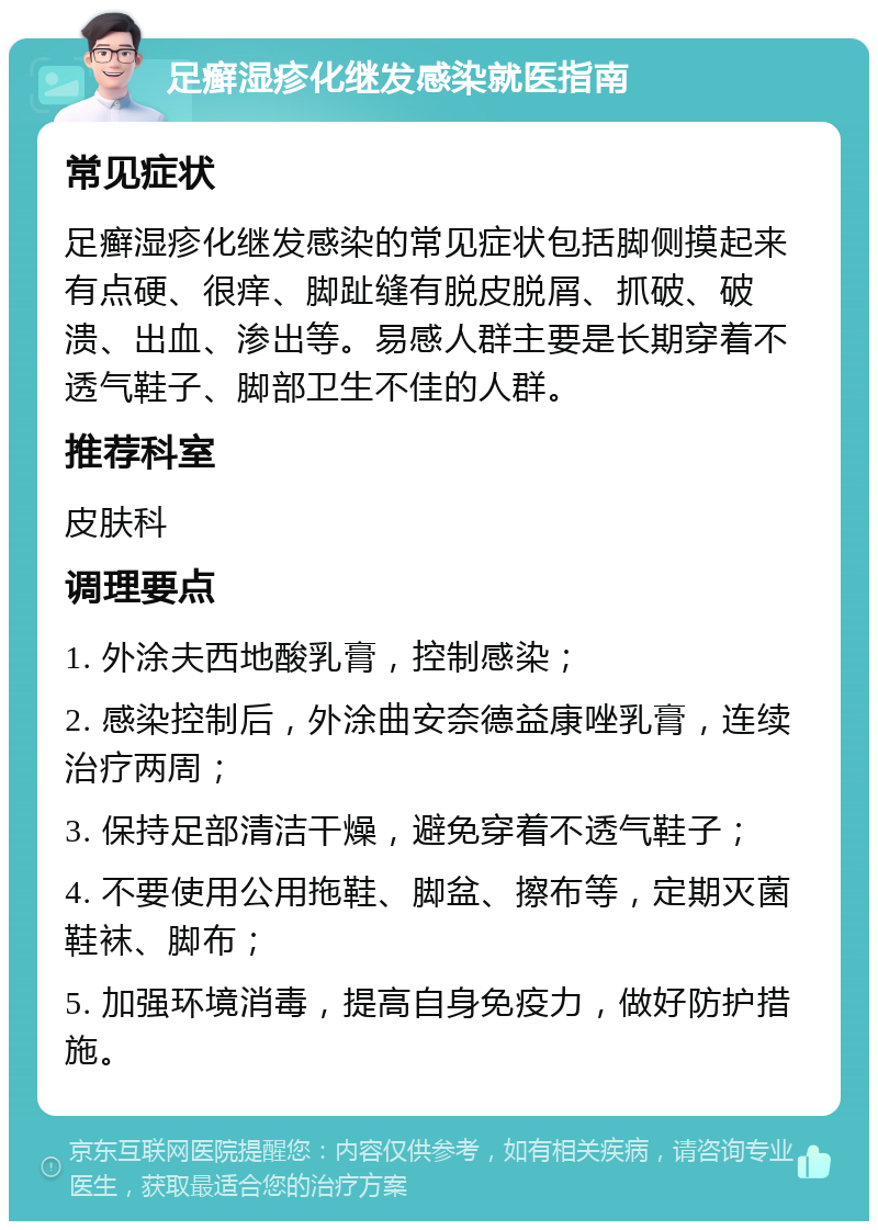 足癣湿疹化继发感染就医指南 常见症状 足癣湿疹化继发感染的常见症状包括脚侧摸起来有点硬、很痒、脚趾缝有脱皮脱屑、抓破、破溃、出血、渗出等。易感人群主要是长期穿着不透气鞋子、脚部卫生不佳的人群。 推荐科室 皮肤科 调理要点 1. 外涂夫西地酸乳膏，控制感染； 2. 感染控制后，外涂曲安奈德益康唑乳膏，连续治疗两周； 3. 保持足部清洁干燥，避免穿着不透气鞋子； 4. 不要使用公用拖鞋、脚盆、擦布等，定期灭菌鞋袜、脚布； 5. 加强环境消毒，提高自身免疫力，做好防护措施。