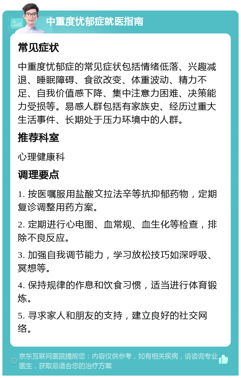 中重度忧郁症就医指南 常见症状 中重度忧郁症的常见症状包括情绪低落、兴趣减退、睡眠障碍、食欲改变、体重波动、精力不足、自我价值感下降、集中注意力困难、决策能力受损等。易感人群包括有家族史、经历过重大生活事件、长期处于压力环境中的人群。 推荐科室 心理健康科 调理要点 1. 按医嘱服用盐酸文拉法辛等抗抑郁药物，定期复诊调整用药方案。 2. 定期进行心电图、血常规、血生化等检查，排除不良反应。 3. 加强自我调节能力，学习放松技巧如深呼吸、冥想等。 4. 保持规律的作息和饮食习惯，适当进行体育锻炼。 5. 寻求家人和朋友的支持，建立良好的社交网络。