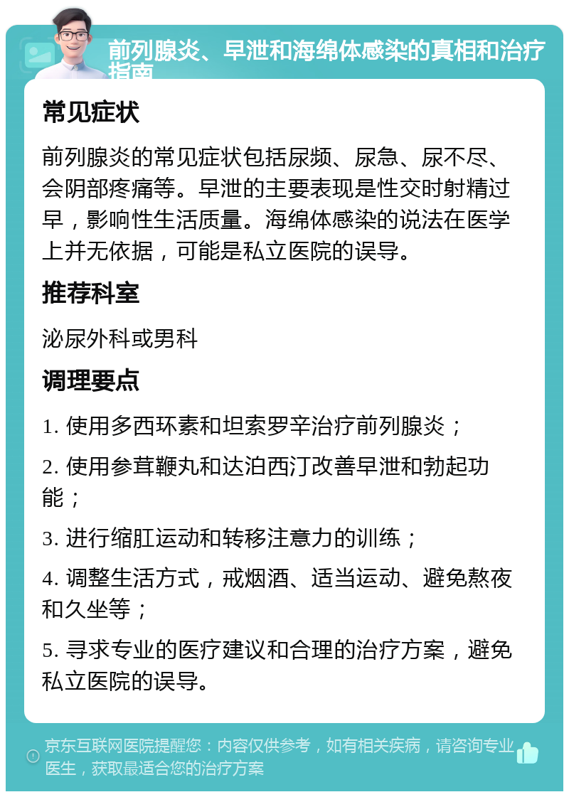 前列腺炎、早泄和海绵体感染的真相和治疗指南 常见症状 前列腺炎的常见症状包括尿频、尿急、尿不尽、会阴部疼痛等。早泄的主要表现是性交时射精过早，影响性生活质量。海绵体感染的说法在医学上并无依据，可能是私立医院的误导。 推荐科室 泌尿外科或男科 调理要点 1. 使用多西环素和坦索罗辛治疗前列腺炎； 2. 使用参茸鞭丸和达泊西汀改善早泄和勃起功能； 3. 进行缩肛运动和转移注意力的训练； 4. 调整生活方式，戒烟酒、适当运动、避免熬夜和久坐等； 5. 寻求专业的医疗建议和合理的治疗方案，避免私立医院的误导。