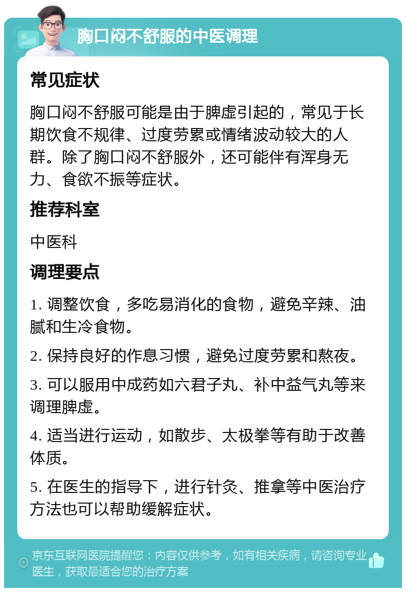 胸口闷不舒服的中医调理 常见症状 胸口闷不舒服可能是由于脾虚引起的，常见于长期饮食不规律、过度劳累或情绪波动较大的人群。除了胸口闷不舒服外，还可能伴有浑身无力、食欲不振等症状。 推荐科室 中医科 调理要点 1. 调整饮食，多吃易消化的食物，避免辛辣、油腻和生冷食物。 2. 保持良好的作息习惯，避免过度劳累和熬夜。 3. 可以服用中成药如六君子丸、补中益气丸等来调理脾虚。 4. 适当进行运动，如散步、太极拳等有助于改善体质。 5. 在医生的指导下，进行针灸、推拿等中医治疗方法也可以帮助缓解症状。