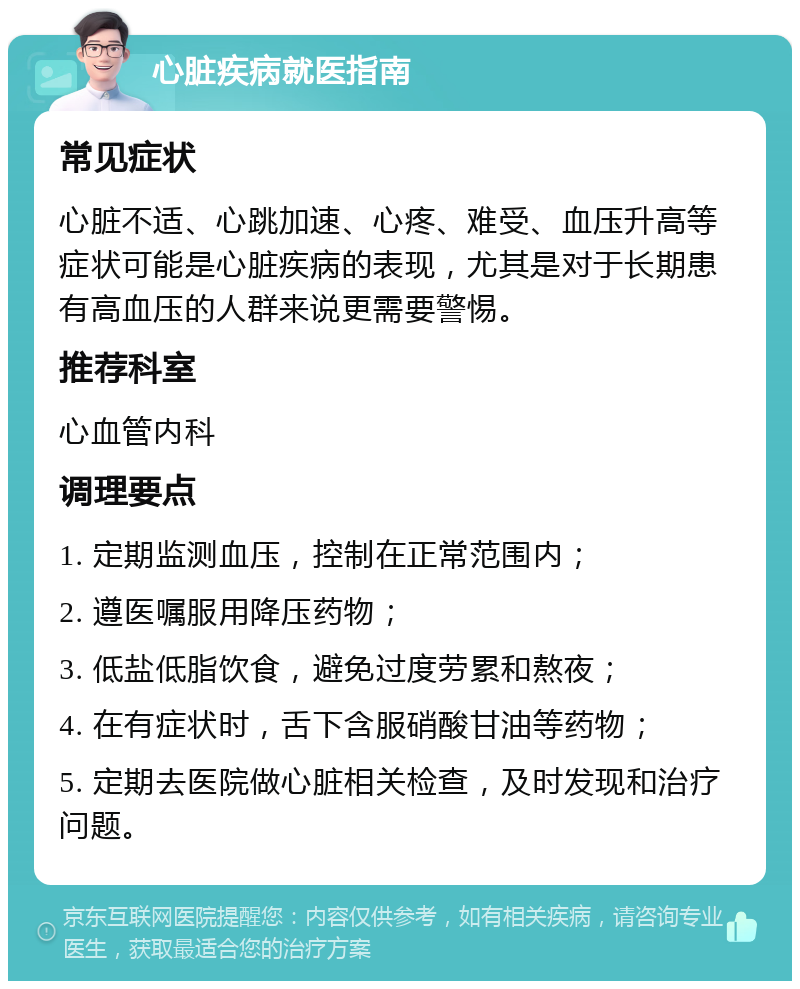 心脏疾病就医指南 常见症状 心脏不适、心跳加速、心疼、难受、血压升高等症状可能是心脏疾病的表现，尤其是对于长期患有高血压的人群来说更需要警惕。 推荐科室 心血管内科 调理要点 1. 定期监测血压，控制在正常范围内； 2. 遵医嘱服用降压药物； 3. 低盐低脂饮食，避免过度劳累和熬夜； 4. 在有症状时，舌下含服硝酸甘油等药物； 5. 定期去医院做心脏相关检查，及时发现和治疗问题。