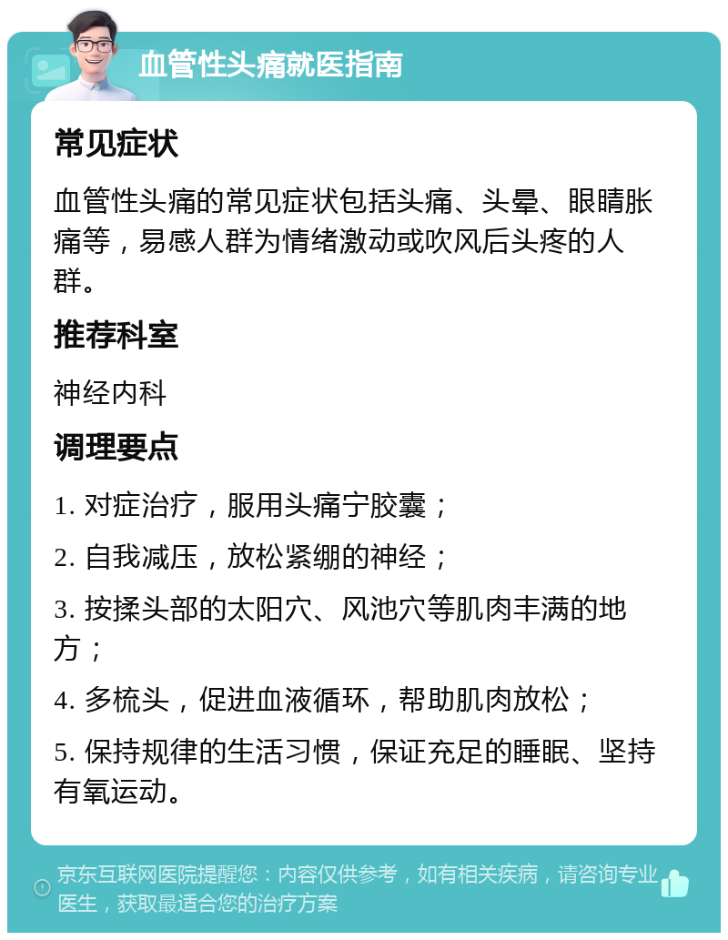 血管性头痛就医指南 常见症状 血管性头痛的常见症状包括头痛、头晕、眼睛胀痛等，易感人群为情绪激动或吹风后头疼的人群。 推荐科室 神经内科 调理要点 1. 对症治疗，服用头痛宁胶囊； 2. 自我减压，放松紧绷的神经； 3. 按揉头部的太阳穴、风池穴等肌肉丰满的地方； 4. 多梳头，促进血液循环，帮助肌肉放松； 5. 保持规律的生活习惯，保证充足的睡眠、坚持有氧运动。