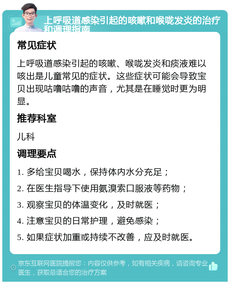 上呼吸道感染引起的咳嗽和喉咙发炎的治疗和调理指南 常见症状 上呼吸道感染引起的咳嗽、喉咙发炎和痰液难以咳出是儿童常见的症状。这些症状可能会导致宝贝出现咕噜咕噜的声音，尤其是在睡觉时更为明显。 推荐科室 儿科 调理要点 1. 多给宝贝喝水，保持体内水分充足； 2. 在医生指导下使用氨溴索口服液等药物； 3. 观察宝贝的体温变化，及时就医； 4. 注意宝贝的日常护理，避免感染； 5. 如果症状加重或持续不改善，应及时就医。