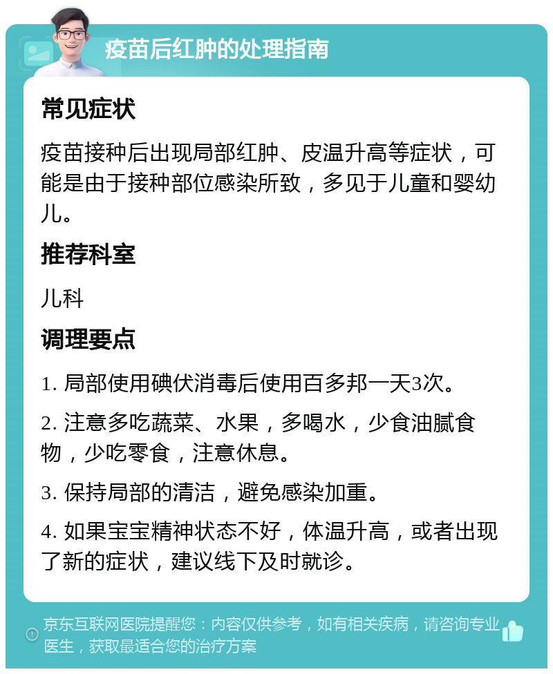 疫苗后红肿的处理指南 常见症状 疫苗接种后出现局部红肿、皮温升高等症状，可能是由于接种部位感染所致，多见于儿童和婴幼儿。 推荐科室 儿科 调理要点 1. 局部使用碘伏消毒后使用百多邦一天3次。 2. 注意多吃蔬菜、水果，多喝水，少食油腻食物，少吃零食，注意休息。 3. 保持局部的清洁，避免感染加重。 4. 如果宝宝精神状态不好，体温升高，或者出现了新的症状，建议线下及时就诊。