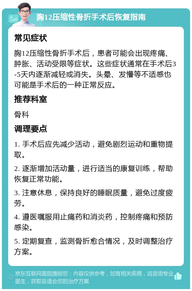 胸12压缩性骨折手术后恢复指南 常见症状 胸12压缩性骨折手术后，患者可能会出现疼痛、肿胀、活动受限等症状。这些症状通常在手术后3-5天内逐渐减轻或消失。头晕、发懵等不适感也可能是手术后的一种正常反应。 推荐科室 骨科 调理要点 1. 手术后应先减少活动，避免剧烈运动和重物提取。 2. 逐渐增加活动量，进行适当的康复训练，帮助恢复正常功能。 3. 注意休息，保持良好的睡眠质量，避免过度疲劳。 4. 遵医嘱服用止痛药和消炎药，控制疼痛和预防感染。 5. 定期复查，监测骨折愈合情况，及时调整治疗方案。