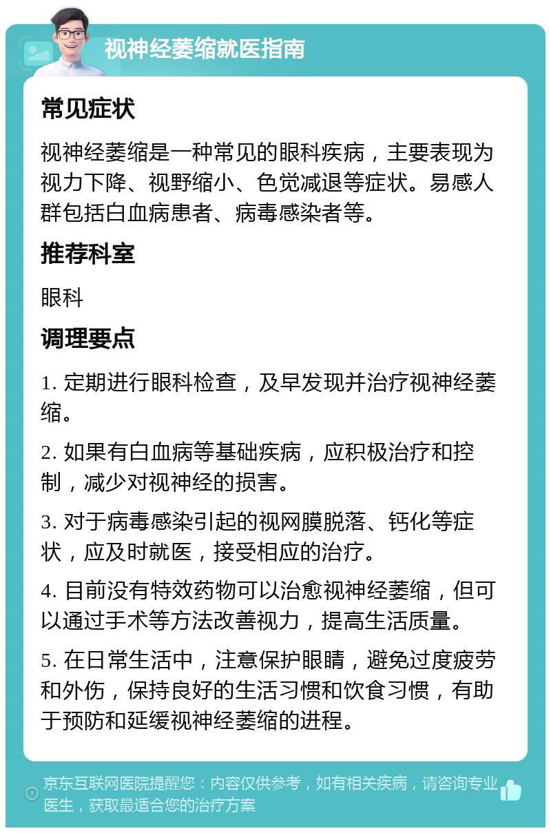 视神经萎缩就医指南 常见症状 视神经萎缩是一种常见的眼科疾病，主要表现为视力下降、视野缩小、色觉减退等症状。易感人群包括白血病患者、病毒感染者等。 推荐科室 眼科 调理要点 1. 定期进行眼科检查，及早发现并治疗视神经萎缩。 2. 如果有白血病等基础疾病，应积极治疗和控制，减少对视神经的损害。 3. 对于病毒感染引起的视网膜脱落、钙化等症状，应及时就医，接受相应的治疗。 4. 目前没有特效药物可以治愈视神经萎缩，但可以通过手术等方法改善视力，提高生活质量。 5. 在日常生活中，注意保护眼睛，避免过度疲劳和外伤，保持良好的生活习惯和饮食习惯，有助于预防和延缓视神经萎缩的进程。