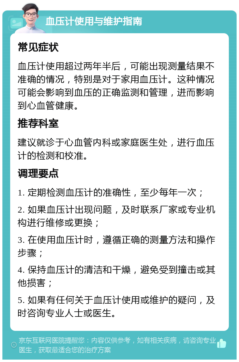 血压计使用与维护指南 常见症状 血压计使用超过两年半后，可能出现测量结果不准确的情况，特别是对于家用血压计。这种情况可能会影响到血压的正确监测和管理，进而影响到心血管健康。 推荐科室 建议就诊于心血管内科或家庭医生处，进行血压计的检测和校准。 调理要点 1. 定期检测血压计的准确性，至少每年一次； 2. 如果血压计出现问题，及时联系厂家或专业机构进行维修或更换； 3. 在使用血压计时，遵循正确的测量方法和操作步骤； 4. 保持血压计的清洁和干燥，避免受到撞击或其他损害； 5. 如果有任何关于血压计使用或维护的疑问，及时咨询专业人士或医生。