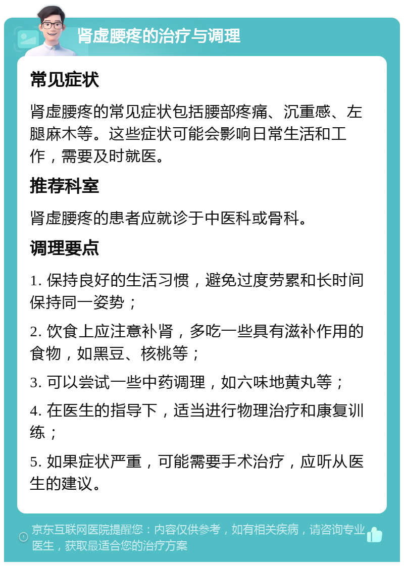 肾虚腰疼的治疗与调理 常见症状 肾虚腰疼的常见症状包括腰部疼痛、沉重感、左腿麻木等。这些症状可能会影响日常生活和工作，需要及时就医。 推荐科室 肾虚腰疼的患者应就诊于中医科或骨科。 调理要点 1. 保持良好的生活习惯，避免过度劳累和长时间保持同一姿势； 2. 饮食上应注意补肾，多吃一些具有滋补作用的食物，如黑豆、核桃等； 3. 可以尝试一些中药调理，如六味地黄丸等； 4. 在医生的指导下，适当进行物理治疗和康复训练； 5. 如果症状严重，可能需要手术治疗，应听从医生的建议。