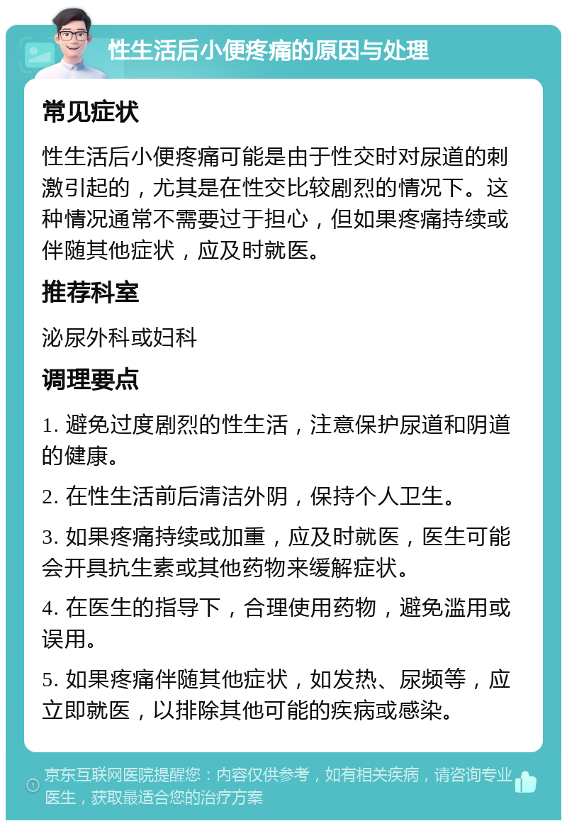 性生活后小便疼痛的原因与处理 常见症状 性生活后小便疼痛可能是由于性交时对尿道的刺激引起的，尤其是在性交比较剧烈的情况下。这种情况通常不需要过于担心，但如果疼痛持续或伴随其他症状，应及时就医。 推荐科室 泌尿外科或妇科 调理要点 1. 避免过度剧烈的性生活，注意保护尿道和阴道的健康。 2. 在性生活前后清洁外阴，保持个人卫生。 3. 如果疼痛持续或加重，应及时就医，医生可能会开具抗生素或其他药物来缓解症状。 4. 在医生的指导下，合理使用药物，避免滥用或误用。 5. 如果疼痛伴随其他症状，如发热、尿频等，应立即就医，以排除其他可能的疾病或感染。