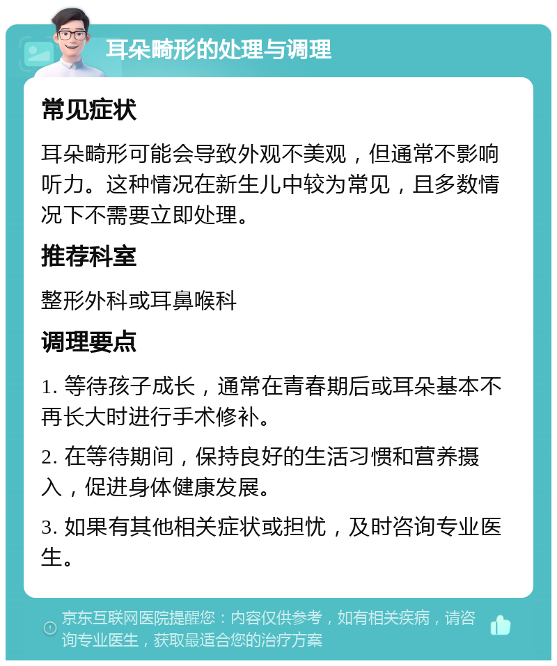 耳朵畸形的处理与调理 常见症状 耳朵畸形可能会导致外观不美观，但通常不影响听力。这种情况在新生儿中较为常见，且多数情况下不需要立即处理。 推荐科室 整形外科或耳鼻喉科 调理要点 1. 等待孩子成长，通常在青春期后或耳朵基本不再长大时进行手术修补。 2. 在等待期间，保持良好的生活习惯和营养摄入，促进身体健康发展。 3. 如果有其他相关症状或担忧，及时咨询专业医生。