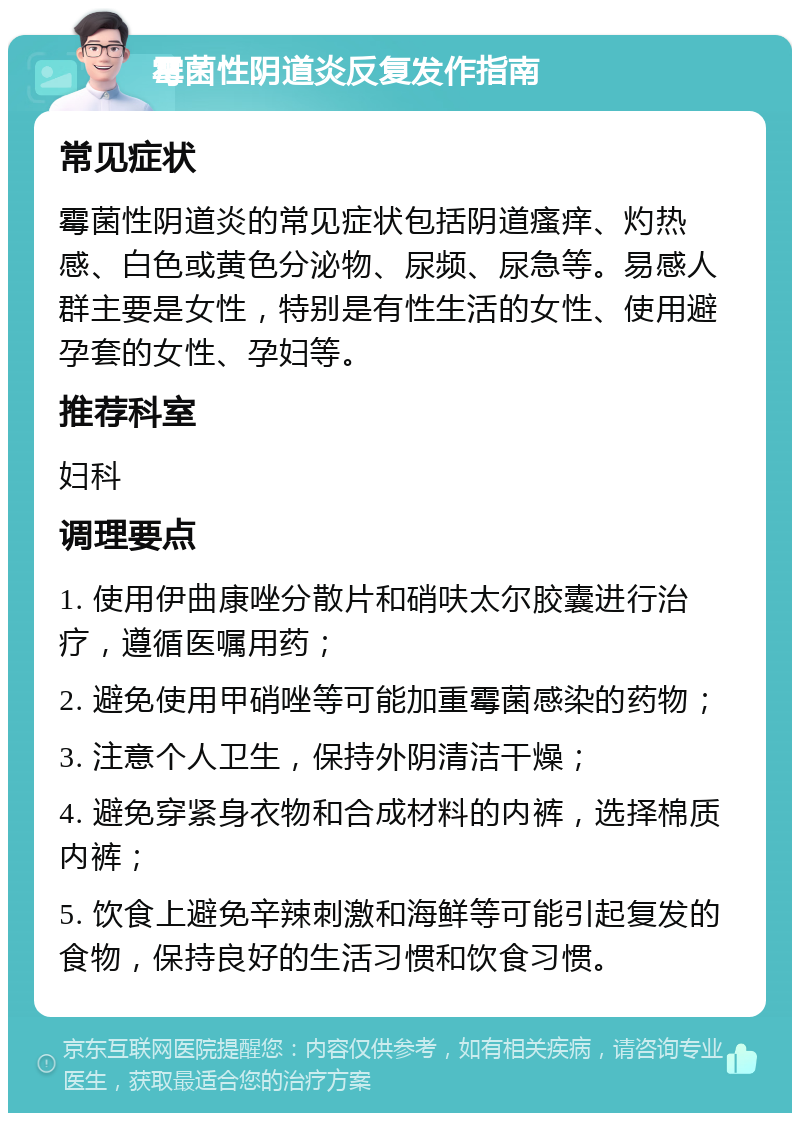 霉菌性阴道炎反复发作指南 常见症状 霉菌性阴道炎的常见症状包括阴道瘙痒、灼热感、白色或黄色分泌物、尿频、尿急等。易感人群主要是女性，特别是有性生活的女性、使用避孕套的女性、孕妇等。 推荐科室 妇科 调理要点 1. 使用伊曲康唑分散片和硝呋太尔胶囊进行治疗，遵循医嘱用药； 2. 避免使用甲硝唑等可能加重霉菌感染的药物； 3. 注意个人卫生，保持外阴清洁干燥； 4. 避免穿紧身衣物和合成材料的内裤，选择棉质内裤； 5. 饮食上避免辛辣刺激和海鲜等可能引起复发的食物，保持良好的生活习惯和饮食习惯。