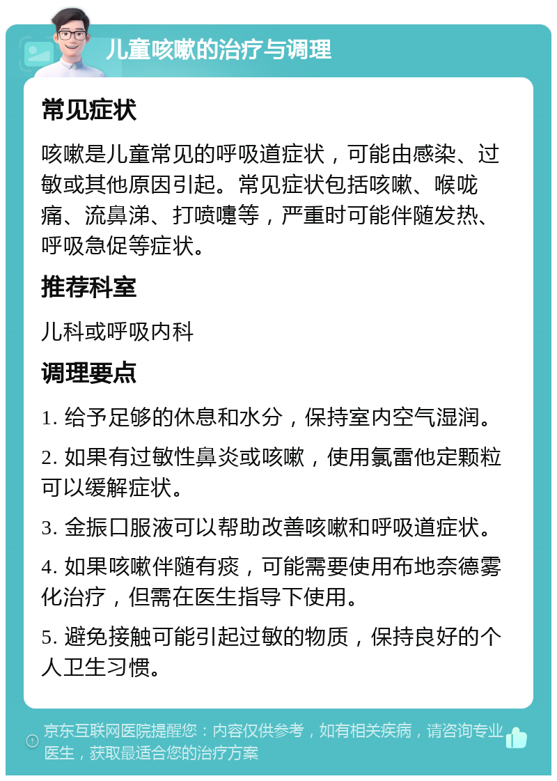 儿童咳嗽的治疗与调理 常见症状 咳嗽是儿童常见的呼吸道症状，可能由感染、过敏或其他原因引起。常见症状包括咳嗽、喉咙痛、流鼻涕、打喷嚏等，严重时可能伴随发热、呼吸急促等症状。 推荐科室 儿科或呼吸内科 调理要点 1. 给予足够的休息和水分，保持室内空气湿润。 2. 如果有过敏性鼻炎或咳嗽，使用氯雷他定颗粒可以缓解症状。 3. 金振口服液可以帮助改善咳嗽和呼吸道症状。 4. 如果咳嗽伴随有痰，可能需要使用布地奈德雾化治疗，但需在医生指导下使用。 5. 避免接触可能引起过敏的物质，保持良好的个人卫生习惯。