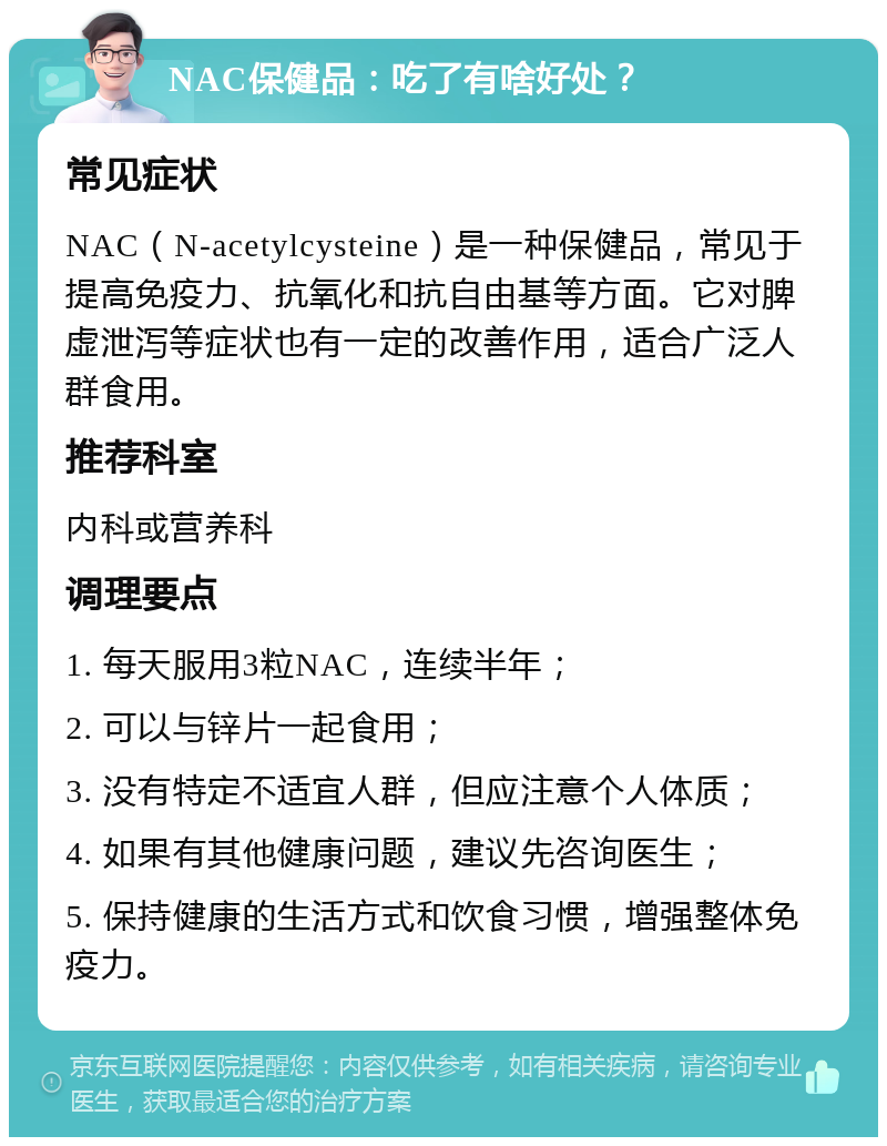 NAC保健品：吃了有啥好处？ 常见症状 NAC（N-acetylcysteine）是一种保健品，常见于提高免疫力、抗氧化和抗自由基等方面。它对脾虚泄泻等症状也有一定的改善作用，适合广泛人群食用。 推荐科室 内科或营养科 调理要点 1. 每天服用3粒NAC，连续半年； 2. 可以与锌片一起食用； 3. 没有特定不适宜人群，但应注意个人体质； 4. 如果有其他健康问题，建议先咨询医生； 5. 保持健康的生活方式和饮食习惯，增强整体免疫力。